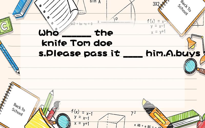 Who ______ the knife Tom does.Please pass it ____ him.A.buys toB.needs to