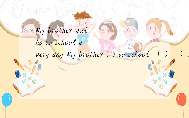 My brother walks to school every day My brother ( ) to school （ ） （ ） every day 填什么啊!?同义句