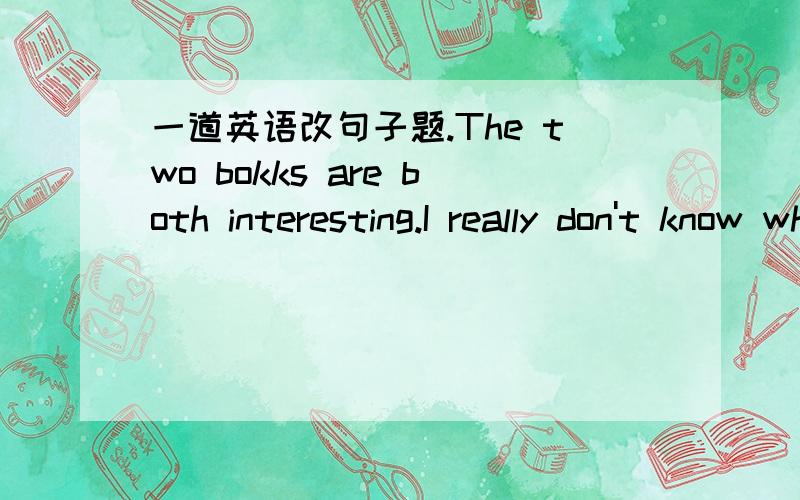 一道英语改句子题.The two bokks are both interesting.I really don't know which I will choose (改为简单句）The two bokks are both interesting.______ _____ _____ ______ _______ ______ ______.