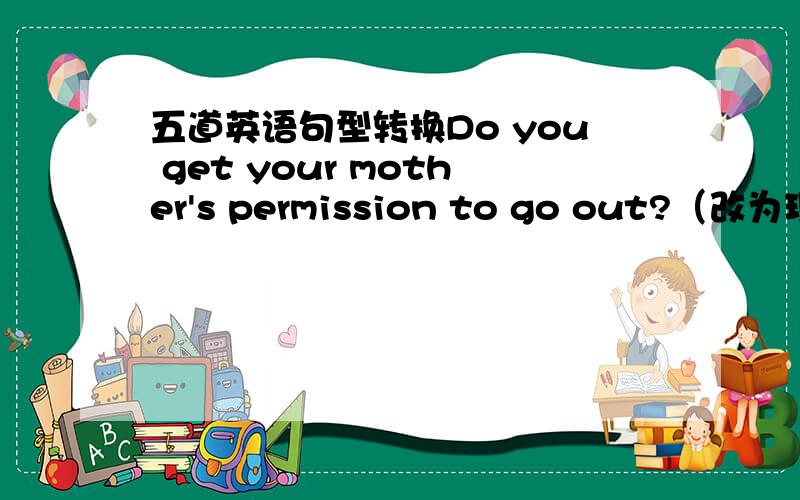 五道英语句型转换Do you get your mother's permission to go out?（改为现在完成时）_____ you _______ your mother's permission to go out?Please come here as soon as you can（改为同义句）Please come here ______ ______ ________ ____