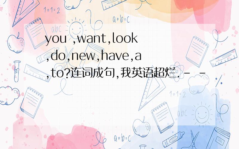 you ,want,look,do,new,have,a,to?连词成句,我英语超烂.- -