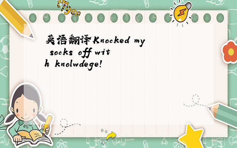 英语翻译Knocked my socks off with knolwdege!
