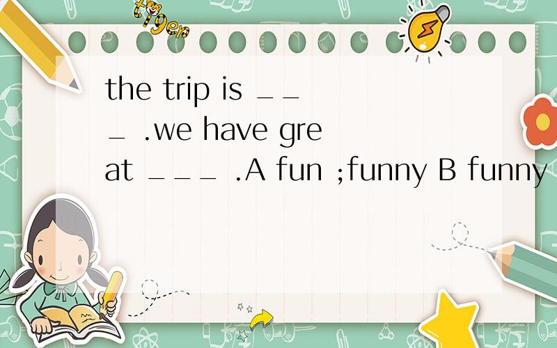 the trip is ___ .we have great ___ .A fun ;funny B funny ;funny C fun ;fun D funny ;fun