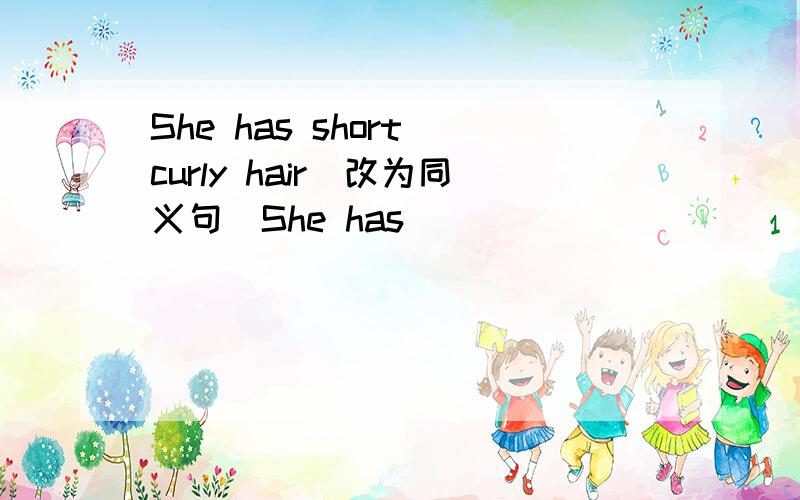 She has short curly hair（改为同义句）She has ______ ______hair.She has short curly hair（改为反义句）She has ______ ______hair。