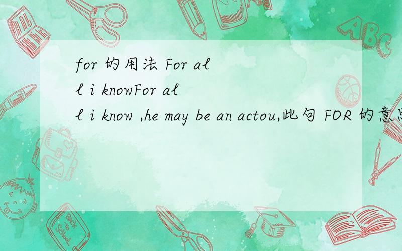 for 的用法 For all i knowFor all i know ,he may be an actou,此句 FOR 的意思是什么