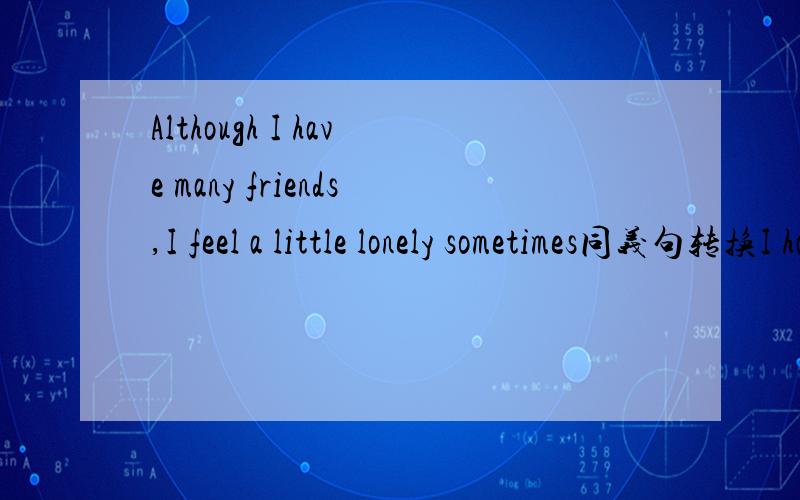 Although I have many friends,I feel a little lonely sometimes同义句转换I have many feiends,___ I feel a little lonely sometimes.