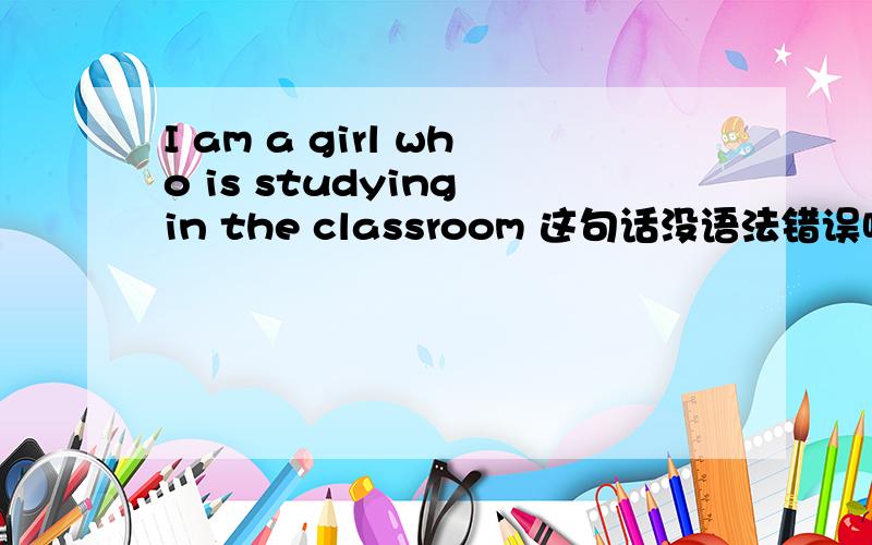 I am a girl who is studying in the classroom 这句话没语法错误吧?I am a girl who后面接的应该是第三人称吧?