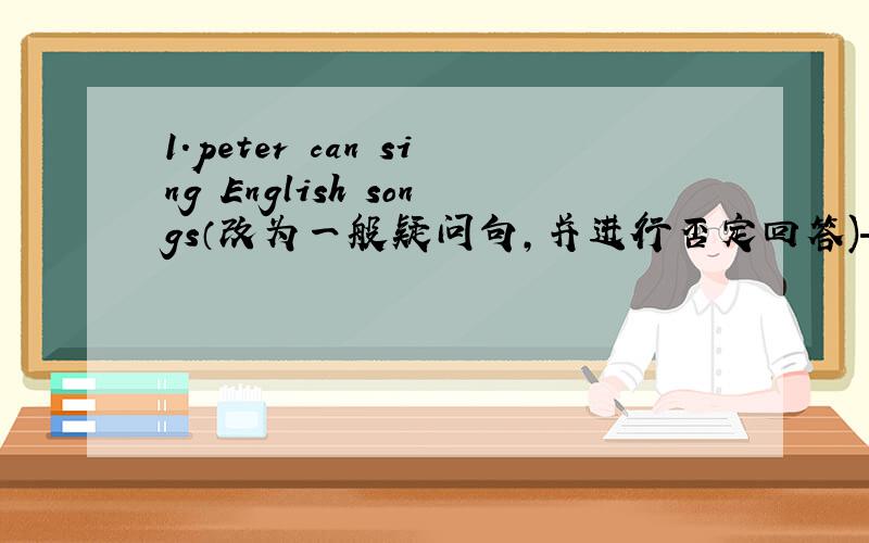 1.peter can sing English songs（改为一般疑问句,并进行否定回答)—____peter____English songs?—NO,he_____.2.How's the weather in hong kong?_____the weather_____in hong kong?三.1.