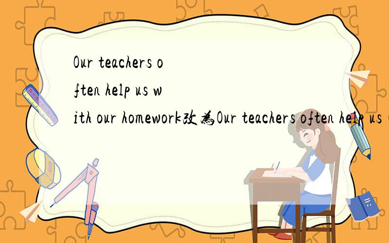 Our teachers often help us with our homework改为Our teachers often help us( )( )our homework.There is something wrong with my computer.改为( )( )( )with my computer.