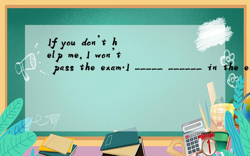 If you don't help me,I won't pass the exam.I _____ ______ in the exam without your help