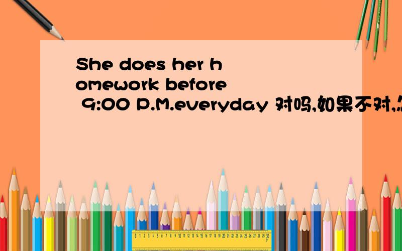 She does her homework before 9:00 P.M.everyday 对吗,如果不对,怎样改?急用!