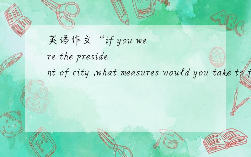 英语作文“if you were the president of city ,what measures would you take to foster its development ”120字左右