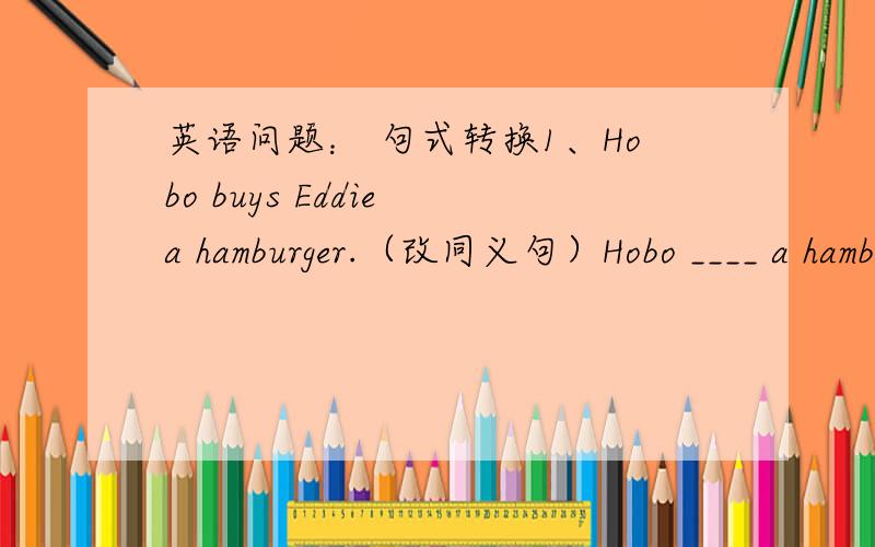 英语问题： 句式转换1、Hobo buys Eddie a hamburger.（改同义句）Hobo ____ a hamburger____ Eddie.2、They want some milk for dinner.（改同义句）They___ ___ some milk for dinner.3、I like milk best.（同义句）____ ____ drink is