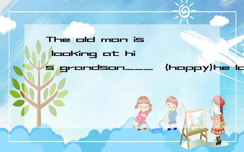 The old man is looking at his grandson___,(happy)he looks____.(happy)