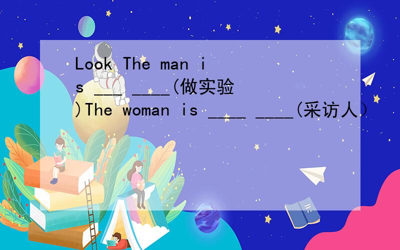 Look The man is ___ ____(做实验)The woman is ____ ____(采访人）