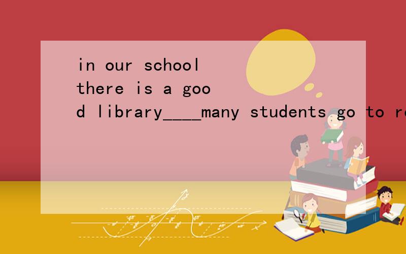 in our school there is a good library____many students go to read different kinds of books.A to which B at which C from which D in which我知道前面的是定从的介词加关系代词的用法,介词why not 是in