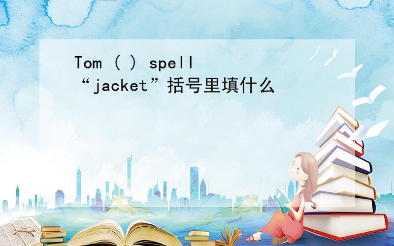 Tom ( ) spell “jacket”括号里填什么