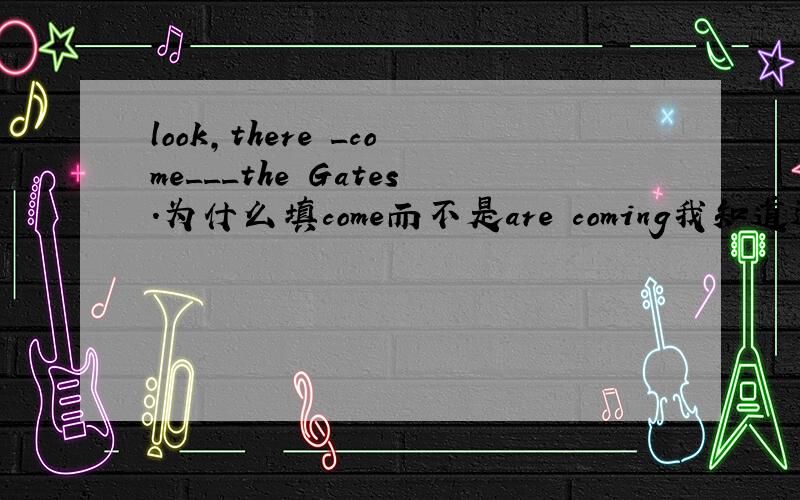 look,there _come___the Gates.为什么填come而不是are coming我知道这是倒装句,应为the Gates come there.表强调.但既然有look为什么不用are coming,译为the Gates are coming there呢?
