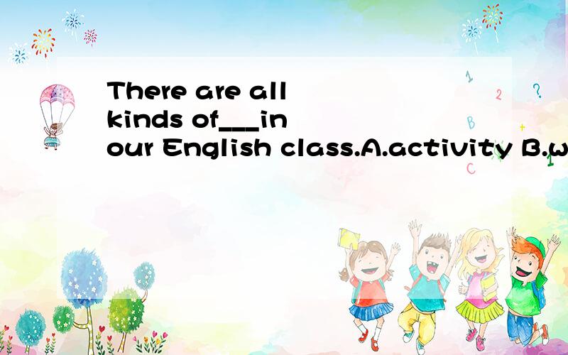 There are all kinds of___in our English class.A.activity B.word C.act D.activities快些啊,明天要交的,呵呵