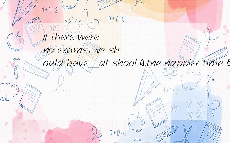 if there were no exams,we should have__at shool.A.the happier time B.a more happier time C.much happiest time D.a much happier time