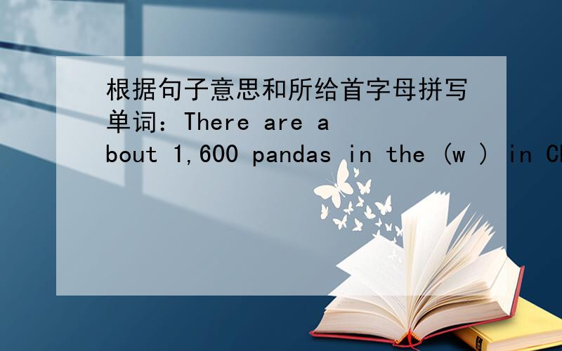 根据句子意思和所给首字母拼写单词：There are about 1,600 pandas in the (w ) in China.