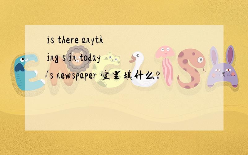 is there anything s in today's newspaper 空里填什么?