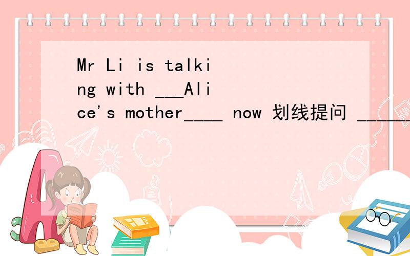 Mr Li is talking with ___Alice's mother____ now 划线提问 ______ ________ is Mr li talking now划线Alice's mother