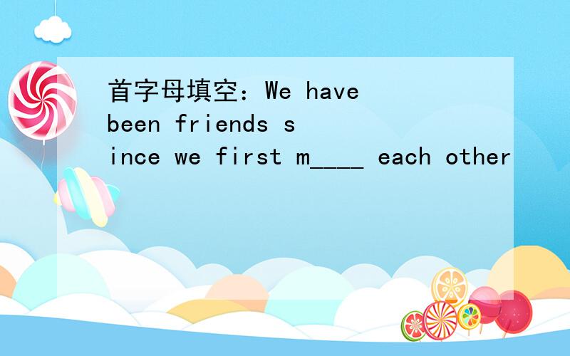 首字母填空：We have been friends since we first m____ each other