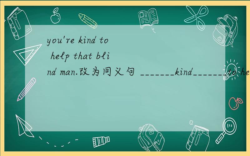 you're kind to help that blind man.改为同义句 _______kind_______to help that blind man.每格限填一词