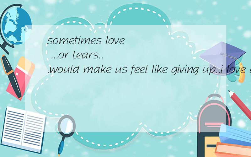 sometimes love ...or tears...would make us feel like giving up..i love you...all i need is you staying by my side