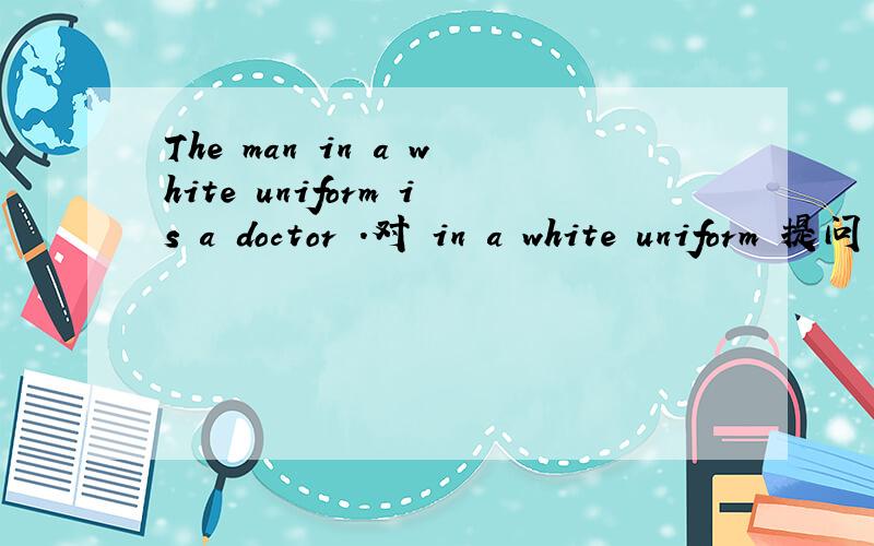 The man in a white uniform is a doctor .对 in a white uniform 提问 __ ___ is a doctor?Nurses wear uniforms because patients can find them easily .对 because patients can find them easily提问___ ____nurses wear uniforms?