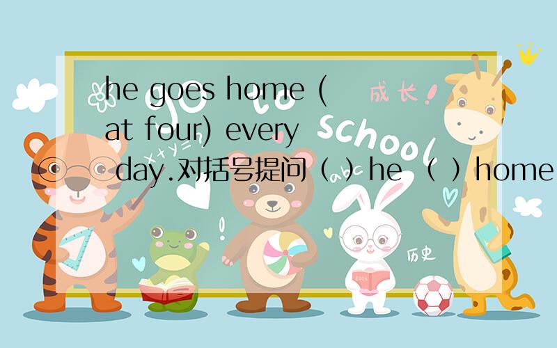 he goes home (at four) every day.对括号提问（ ）he （ ）home every day?