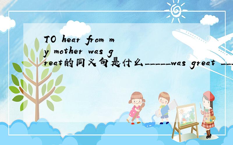 TO hear from my mother was great的同义句是什么_____was great _____hear from my mother.