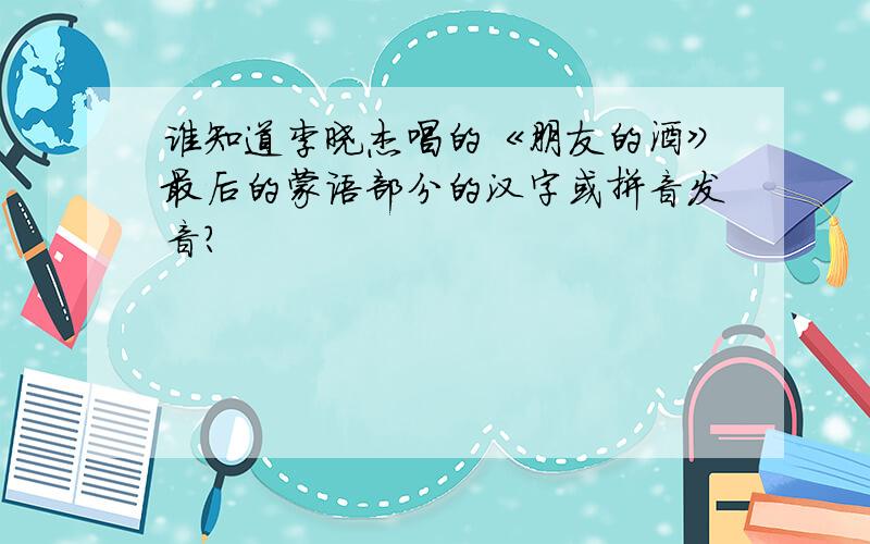 谁知道李晓杰唱的《朋友的酒》最后的蒙语部分的汉字或拼音发音?