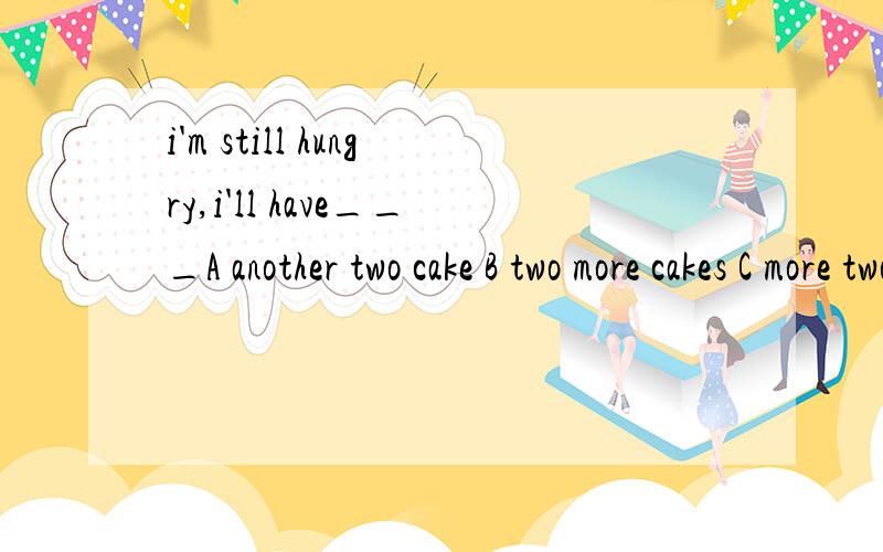i'm still hungry,i'll have___A another two cake B two more cakes C more two cakes该选哪个?为什么