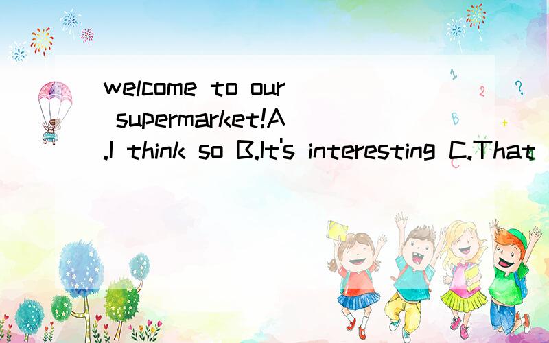 welcome to our supermarket!A.I think so B.It's interesting C.That sounds boring D.Thank you