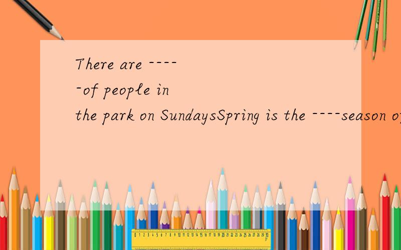 There are -----of people in the park on SundaysSpring is the ----season of the yearplease be----or you will be late for class