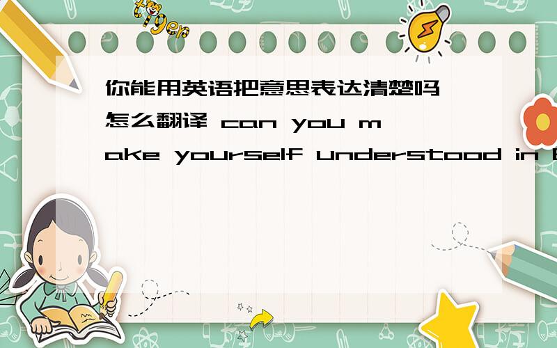 你能用英语把意思表达清楚吗 怎么翻译 can you make yourself understood in English