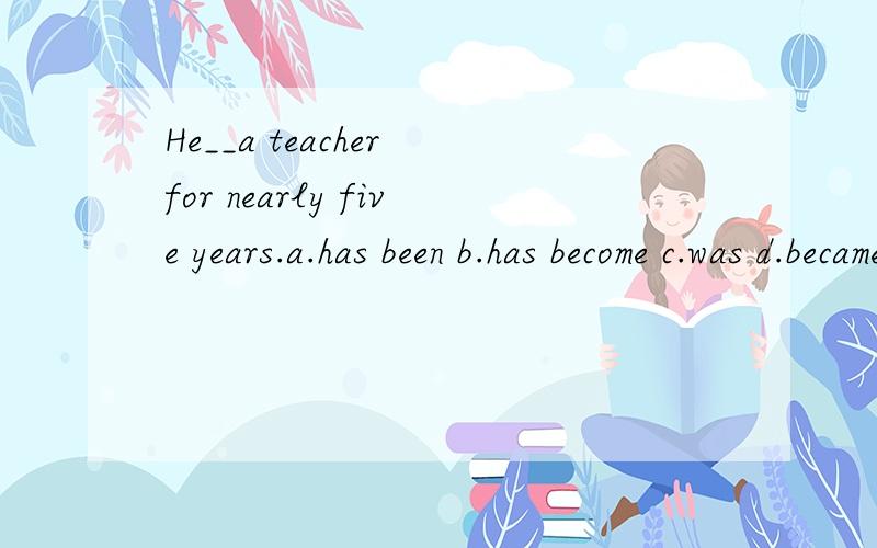 He__a teacher for nearly five years.a.has been b.has become c.was d.became