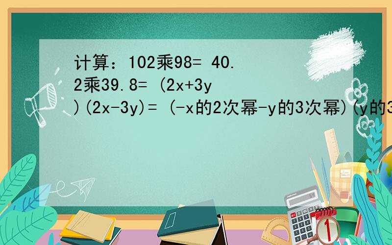 计算：102乘98= 40.2乘39.8= (2x+3y)(2x-3y)= (-x的2次幂-y的3次幂)(y的3次幂-x的2次幂）=（解答过程完整）
