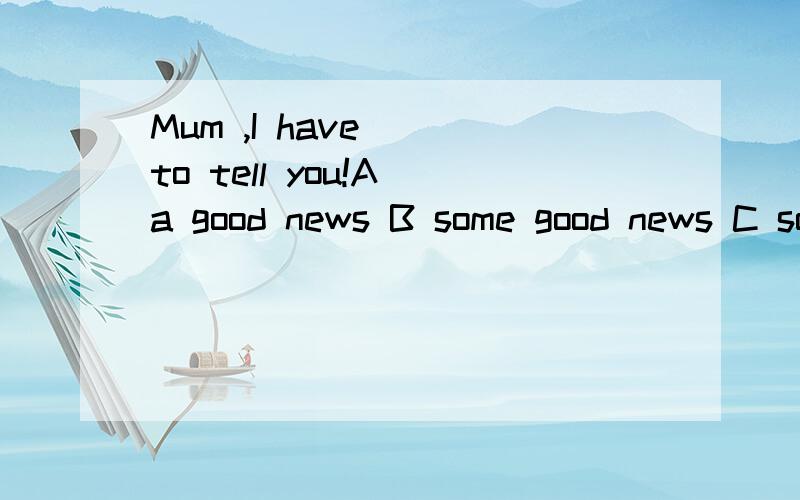 Mum ,I have _ to tell you!A a good news B some good news C some good newes D many good news最好能说出为什么要选那个