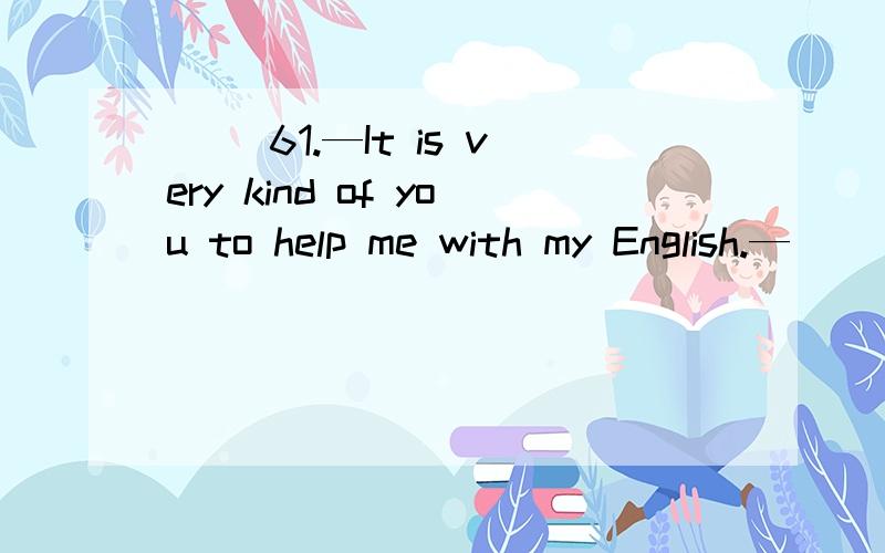 ( )61.—It is very kind of you to help me with my English.—_________.A.That's right B.Thank you C.With pleasure D.Don't say so