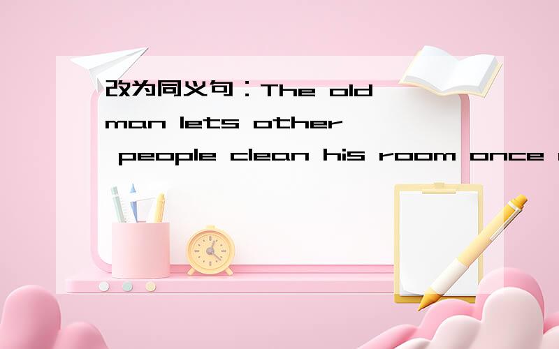 改为同义句：The old man lets other people clean his room once a week.The old man _____ his room _____ once a week.