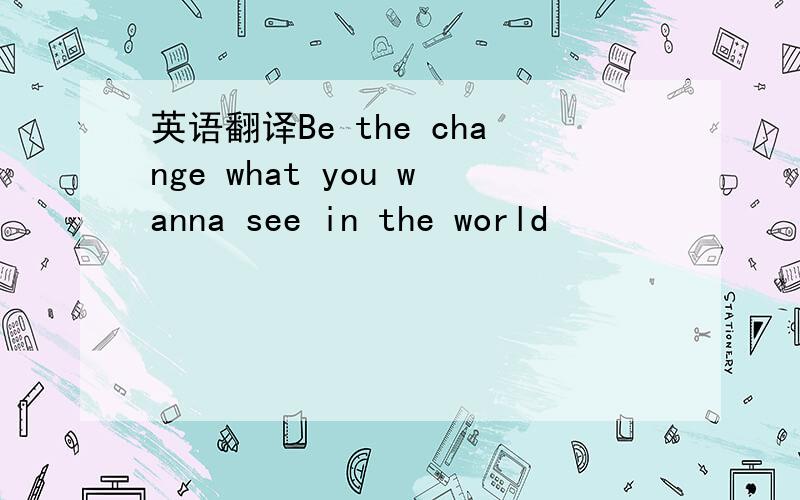 英语翻译Be the change what you wanna see in the world