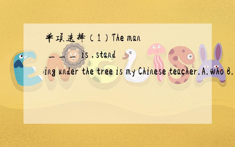 单项选择（1）The man ___ is ,standing under the tree is my Chinese teacher.A.who B.whose C.whom D.which (2) Zhang Lili is considered as the most beautiful teacher ______ saved her students in danger.A.who B.taht C.whom D.which (3) The woman ___