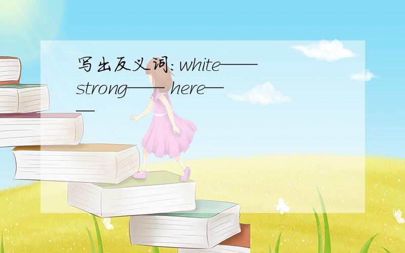 写出反义词：white—— strong—— here——