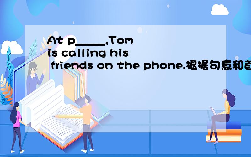 At p_____,Tom is calling his friends on the phone.根据句意和首字母填空 .