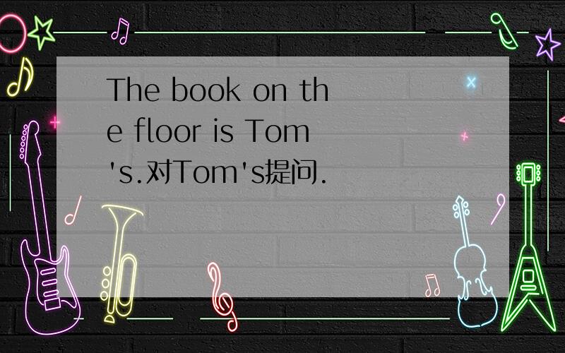 The book on the floor is Tom's.对Tom's提问.