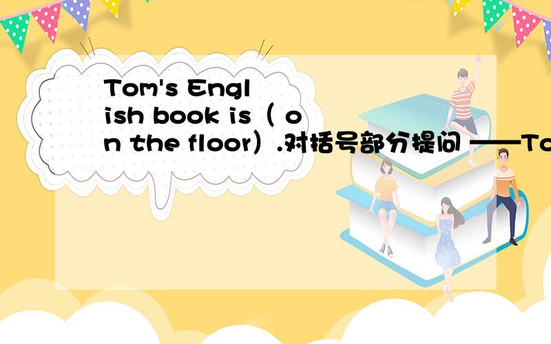 Tom's English book is（ on the floor）.对括号部分提问 ——Tom's English book?