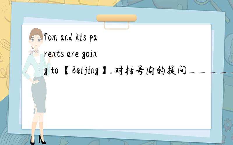 Tom and his parents are going to 【Beijing】.对括号内的提问_______ _______ Tom and his parents ________?